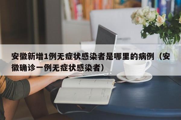 安徽新增1例无症状感染者是哪里的病例（安徽确诊一例无症状感染者）