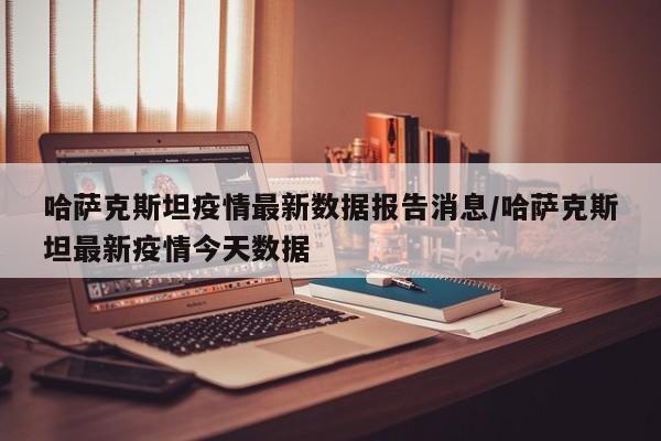 哈萨克斯坦疫情最新数据报告消息/哈萨克斯坦最新疫情今天数据