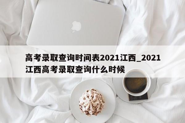 高考录取查询时间表2021江西_2021江西高考录取查询什么时候
