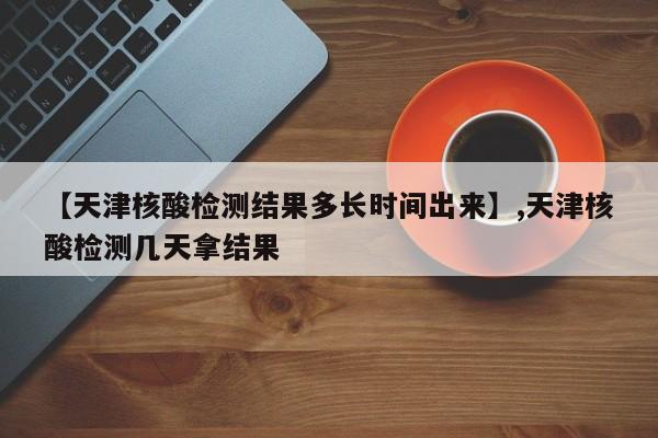 【天津核酸检测结果多长时间出来】,天津核酸检测几天拿结果