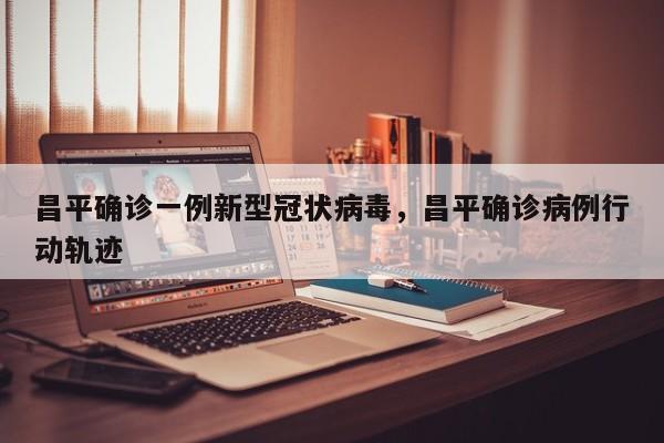 昌平确诊一例新型冠状病毒，昌平确诊病例行动轨迹