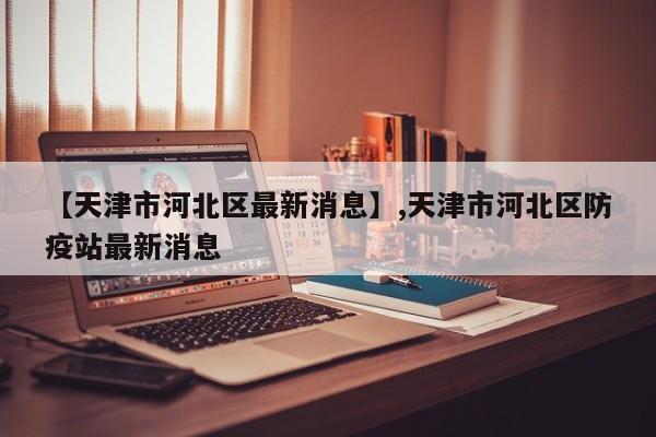 【天津市河北区最新消息】,天津市河北区防疫站最新消息