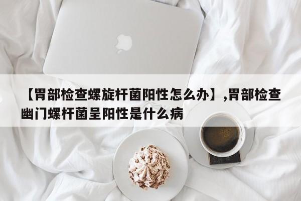 【胃部检查螺旋杆菌阳性怎么办】,胃部检查幽门螺杆菌呈阳性是什么病