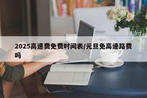 2025高速费免费时间表/元旦免高速路费吗