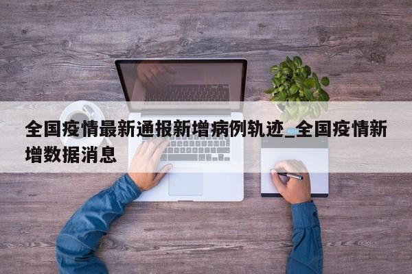 全国疫情最新通报新增病例轨迹_全国疫情新增数据消息
