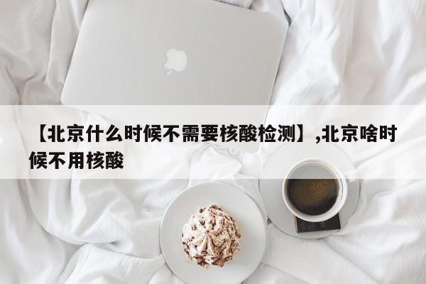 【北京什么时候不需要核酸检测】,北京啥时候不用核酸