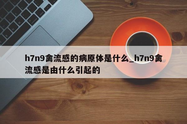 h7n9禽流感的病原体是什么_h7n9禽流感是由什么引起的