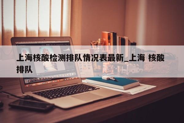 上海核酸检测排队情况表最新_上海 核酸 排队