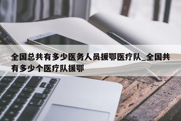 全国总共有多少医务人员援鄂医疗队_全国共有多少个医疗队援鄂