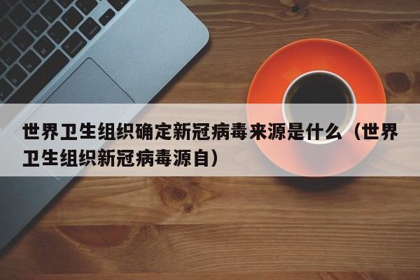 世界卫生组织确定新冠病毒来源是什么（世界卫生组织新冠病毒源自）