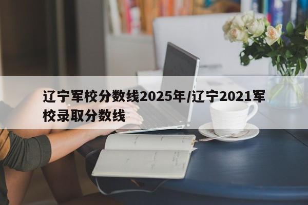 辽宁军校分数线2025年/辽宁2021军校录取分数线