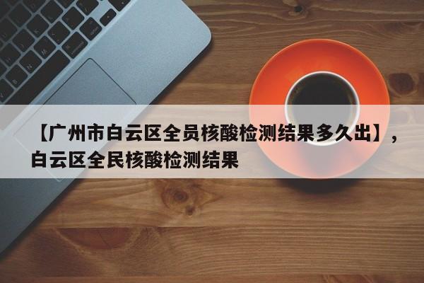 【广州市白云区全员核酸检测结果多久出】,白云区全民核酸检测结果