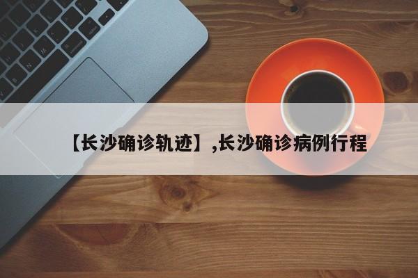 【长沙确诊轨迹】,长沙确诊病例行程