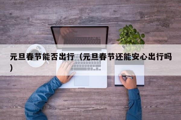元旦春节能否出行（元旦春节还能安心出行吗）