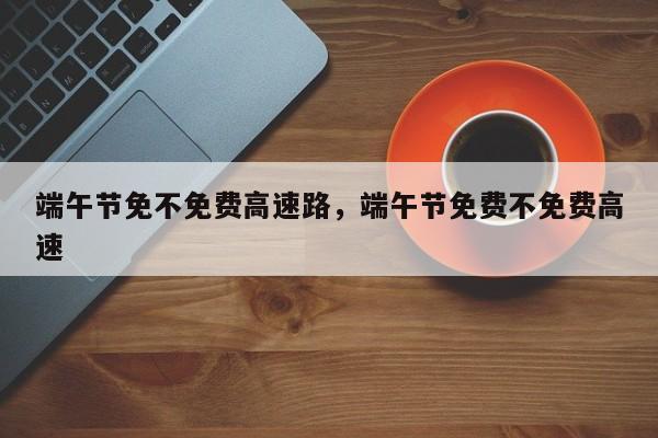 端午节免不免费高速路，端午节免费不免费高速