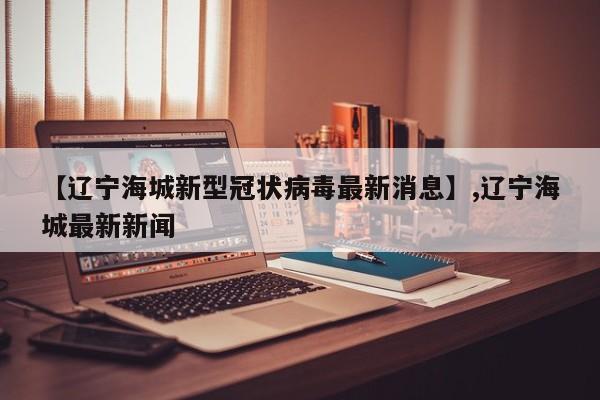【辽宁海城新型冠状病毒最新消息】,辽宁海城最新新闻