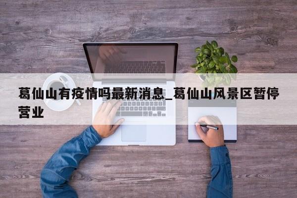 葛仙山有疫情吗最新消息_葛仙山风景区暂停营业