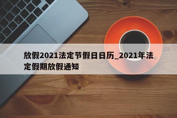 放假2021法定节假日日历_2021年法定假期放假通知