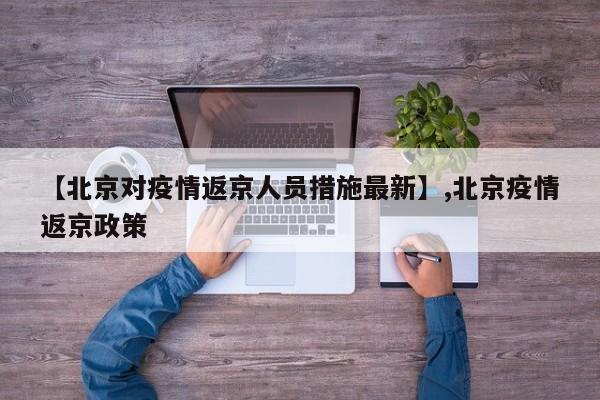 【北京对疫情返京人员措施最新】,北京疫情返京政策