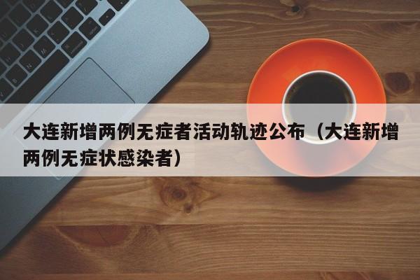 大连新增两例无症者活动轨迹公布（大连新增两例无症状感染者）