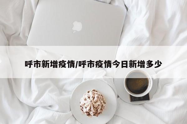 呼市新增疫情/呼市疫情今日新增多少