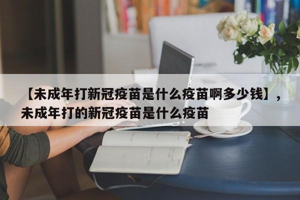 【未成年打新冠疫苗是什么疫苗啊多少钱】,未成年打的新冠疫苗是什么疫苗