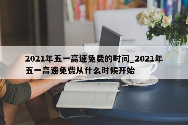 2021年五一高速免费的时间_2021年五一高速免费从什么时候开始