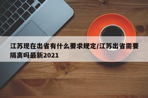 江苏现在出省有什么要求规定/江苏出省需要隔离吗最新2021