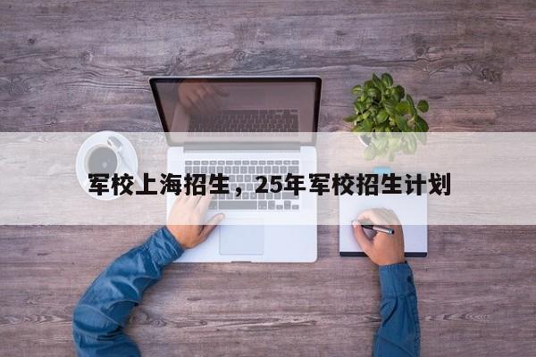 军校上海招生，25年军校招生计划