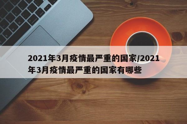 2021年3月疫情最严重的国家/2021年3月疫情最严重的国家有哪些