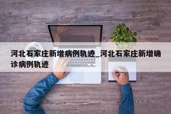 河北石家庄新增病例轨迹_河北石家庄新增确诊病例轨迹