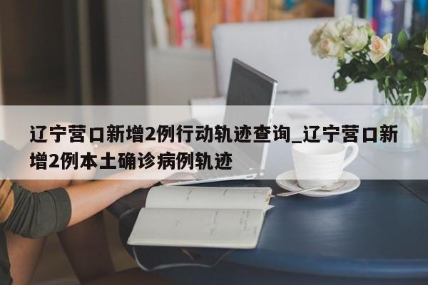 辽宁营口新增2例行动轨迹查询_辽宁营口新增2例本土确诊病例轨迹
