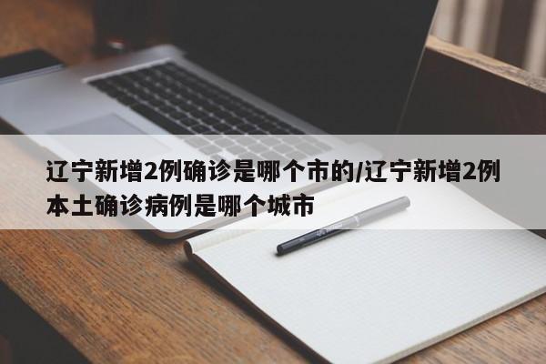 辽宁新增2例确诊是哪个市的/辽宁新增2例本土确诊病例是哪个城市