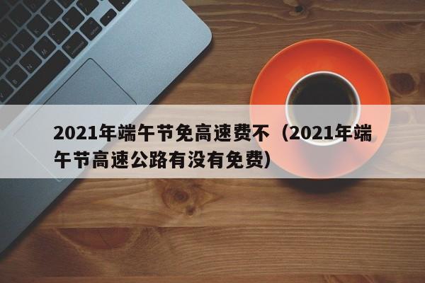 2021年端午节免高速费不（2021年端午节高速公路有没有免费）