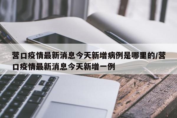营口疫情最新消息今天新增病例是哪里的/营口疫情最新消息今天新增一例
