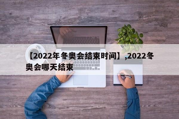 【2022年冬奥会结束时间】,2022冬奥会哪天结束