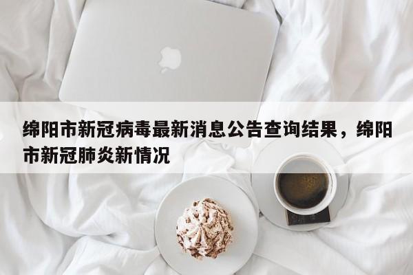 绵阳市新冠病毒最新消息公告查询结果，绵阳市新冠肺炎新情况