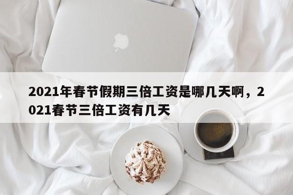 2021年春节假期三倍工资是哪几天啊，2021春节三倍工资有几天