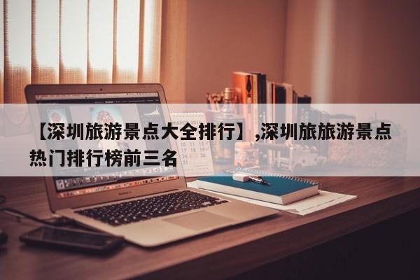 【深圳旅游景点大全排行】,深圳旅旅游景点热门排行榜前三名