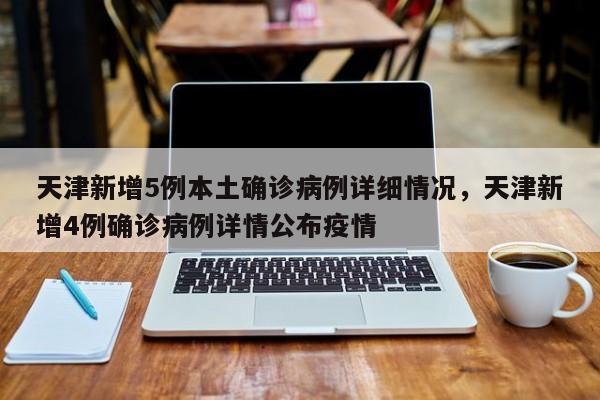 天津新增5例本土确诊病例详细情况，天津新增4例确诊病例详情公布疫情
