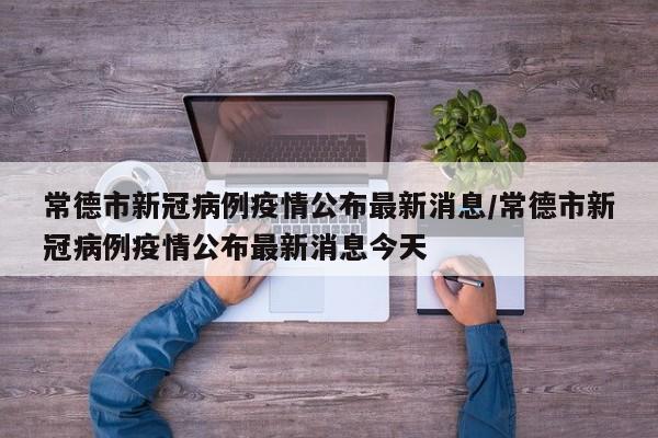 常德市新冠病例疫情公布最新消息/常德市新冠病例疫情公布最新消息今天
