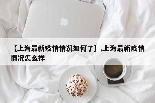 【上海最新疫情情况如何了】,上海最新疫情情况怎么样