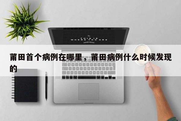 莆田首个病例在哪里，莆田病例什么时候发现的