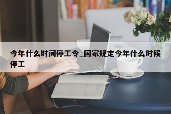 今年什么时间停工令_国家规定今年什么时候停工