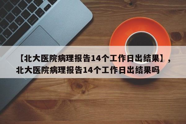 【北大医院病理报告14个工作日出结果】,北大医院病理报告14个工作日出结果吗