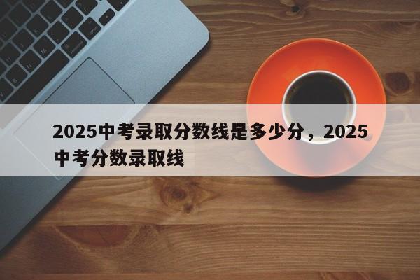 2025中考录取分数线是多少分，2025中考分数录取线
