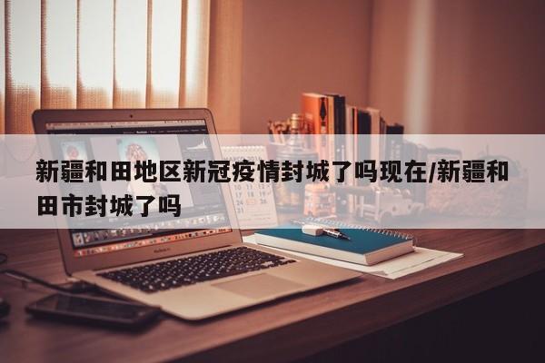 新疆和田地区新冠疫情封城了吗现在/新疆和田市封城了吗
