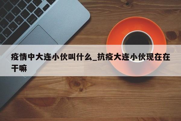 疫情中大连小伙叫什么_抗疫大连小伙现在在干嘛