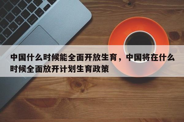 中国什么时候能全面开放生育，中国将在什么时候全面放开计划生育政策