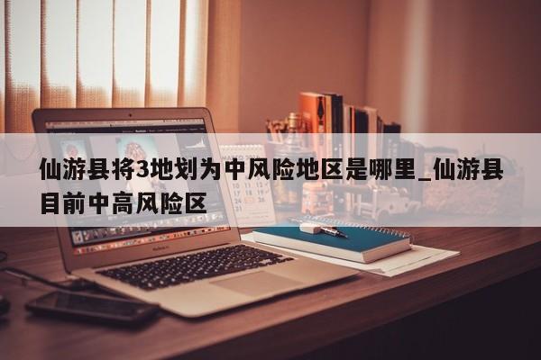 仙游县将3地划为中风险地区是哪里_仙游县目前中高风险区